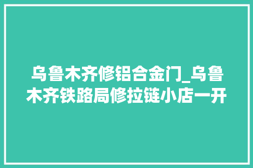 乌鲁木齐修铝合金门_乌鲁木齐铁路局修拉链小店一开25年