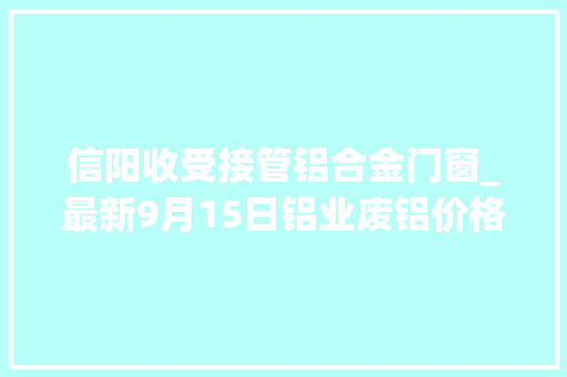 信阳收受接管铝合金门窗_最新9月15日铝业废铝价格行情汇总