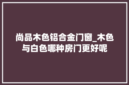 尚品木色铝合金门窗_木色与白色哪种房门更好呢