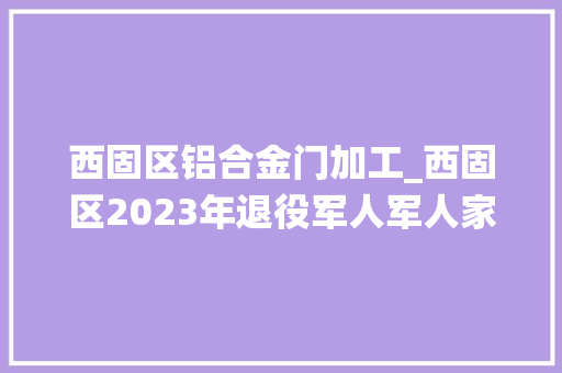 西固区铝合金门加工_西固区2023年退役军人军人家属及其他优抚对象就业专场收集招聘