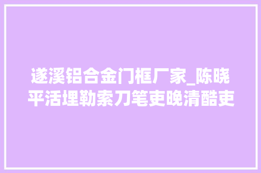 遂溪铝合金门框厂家_陈晓平活埋勒索刀笔吏晚清酷吏徐赓陛
