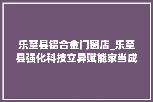 乐至县铝合金门窗店_乐至县强化科技立异赋能家当成长