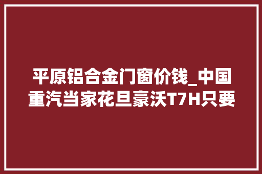 平原铝合金门窗价钱_中国重汽当家花旦豪沃T7H只要27万现在入手超划算