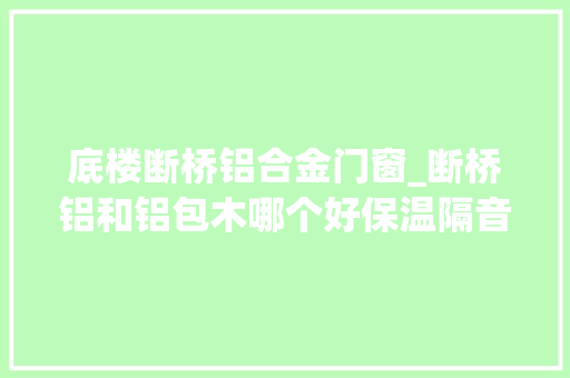 底楼断桥铝合金门窗_断桥铝和铝包木哪个好保温隔音价格贵1倍内行人说对一半
