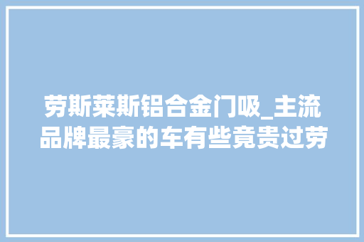 劳斯莱斯铝合金门吸_主流品牌最豪的车有些竟贵过劳斯莱斯