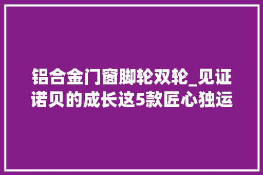 铝合金门窗脚轮双轮_见证诺贝的成长这5款匠心独运的脚轮无惧声张
