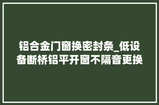 铝合金门窗换密封条_低设备断桥铝平开窗不隔音更换密封条便可轻松解决