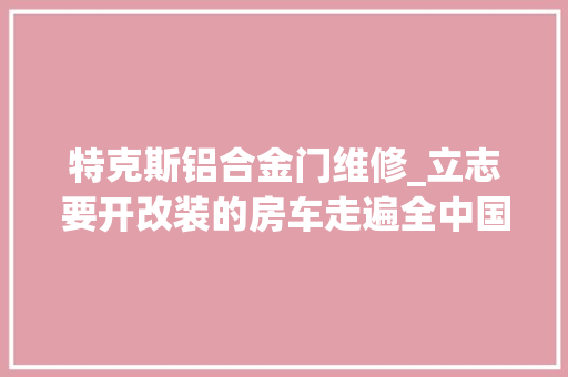 特克斯铝合金门维修_立志要开改装的房车走遍全中国一年有近180天在路上