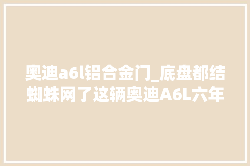 奥迪a6l铝合金门_底盘都结蜘蛛网了这辆奥迪A6L六年开了3万公里18万值得买吗