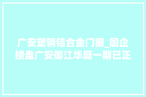 广安塑钢铝合金门窗_国企接盘广安御江华庭一期已正式复工