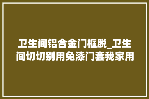 卫生间铝合金门框脱_卫生间切切别用免漆门套我家用了才两年免漆板就脱落了