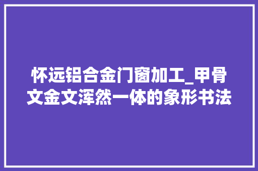 怀远铝合金门窗加工_甲骨文金文浑然一体的象形书法彰显书道之美