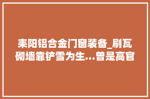 耒阳铝合金门窗装备_刷瓦砌墙靠铲雪为生…曾是高官老总如今宁可回国蹲班房