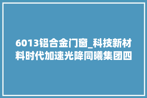 6013铝合金门窗_科技新材料时代加速光降同曦集团四项前沿技能和产品正式亮相