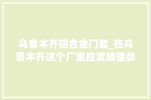 乌鲁木齐铝合金门套_在乌鲁木齐这个厂里拉货顺便参不雅观一下厂区看经营状况若何