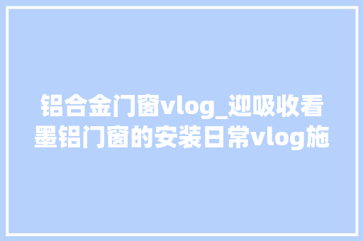 铝合金门窗vlog_迎吸收看墨铝门窗的安装日常vlog施工现场实拍