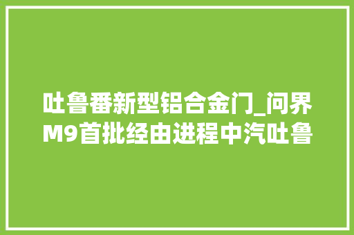 吐鲁番新型铝合金门_问界M9首批经由进程中汽吐鲁番夏测极端测试情形见证强大机能