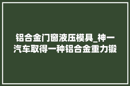 铝合金门窗液压模具_神一汽车取得一种铝合金重力锻造模具专利提高结构件的机能