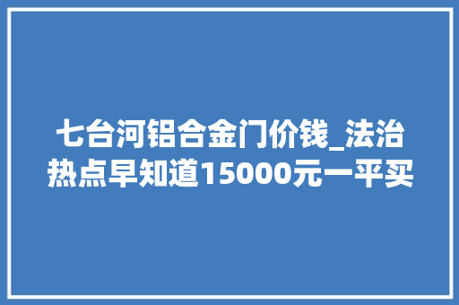 七台河铝合金门价钱_法治热点早知道15000元一平买的房收房时一看嘿还得走窗户