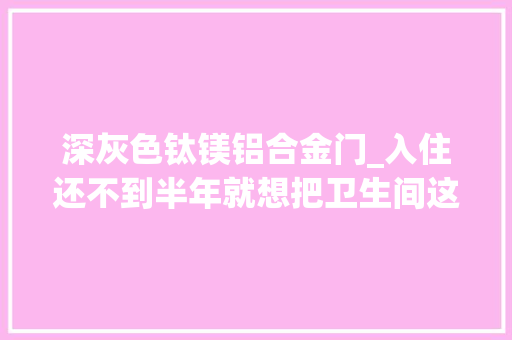 深灰色钛镁铝合金门_入住还不到半年就想把卫生间这5个地方砸掉落一点都不实用