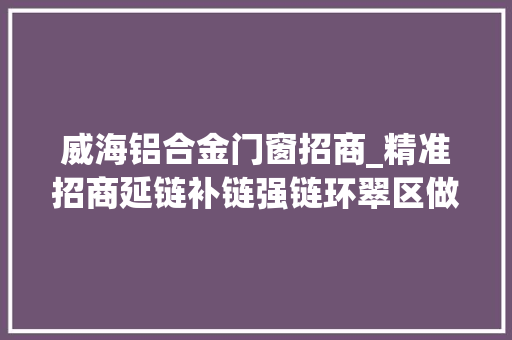 威海铝合金门窗招商_精准招商延链补链强链环翠区做大年夜做强铝精深加工