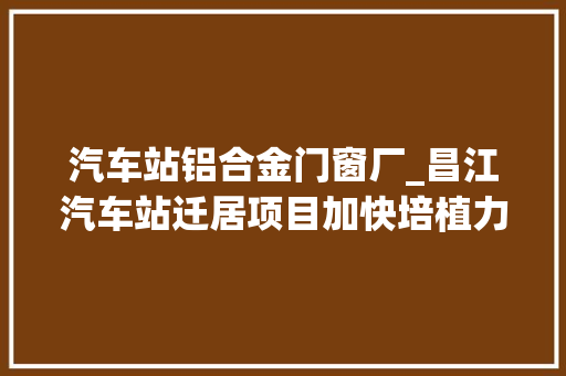 汽车站铝合金门窗厂_昌江汽车站迁居项目加快培植力争7月完成一期工程主体验收 塑钢门