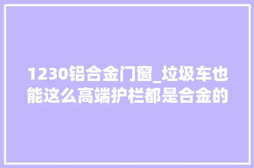 1230铝合金门窗_垃圾车也能这么高端护栏都是合金的这回不怕被腐蚀了