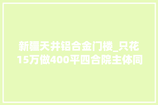 新疆天井铝合金门楼_只花15万做400平四合院主体同伙嘲笑二楼太矮小偷可以跳墙上来