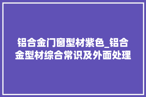 铝合金门窗型材紫色_铝合金型材综合常识及外面处理工艺后的特色与机能