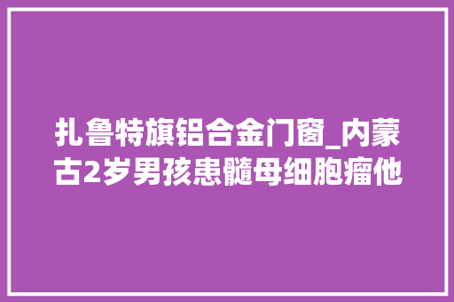 扎鲁特旗铝合金门窗_内蒙古2岁男孩患髓母细胞瘤他喊疼爸爸只能抱着他