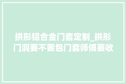 拱形铝合金门套定制_拱形门洞要不要包门套师傅要收3倍工钱才动工不是谁都能做的