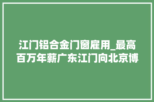 江门铝合金门窗雇用_最高百万年薪广东江门向北京博士人才发出招贤令