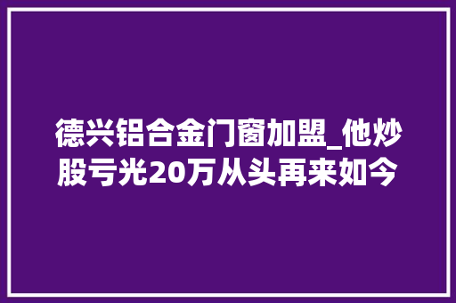 德兴铝合金门窗加盟_他炒股亏光20万从头再来如今成为生果大年夜王要来A股上市了