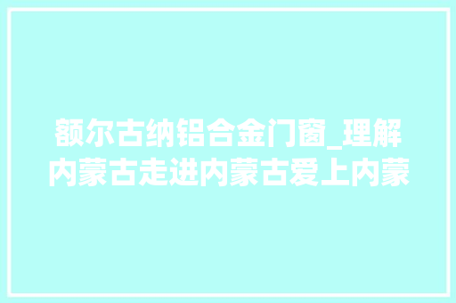 额尔古纳铝合金门窗_理解内蒙古走进内蒙古爱上内蒙古