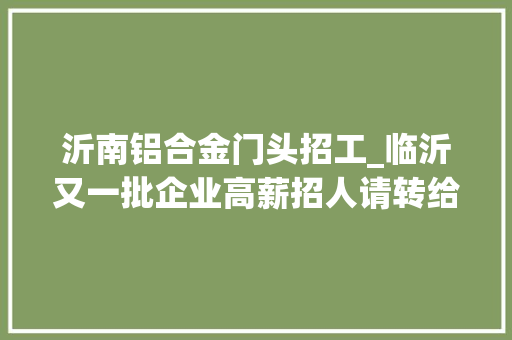 沂南铝合金门头招工_临沂又一批企业高薪招人请转给你身边有需要的人给ta们一次工作机会