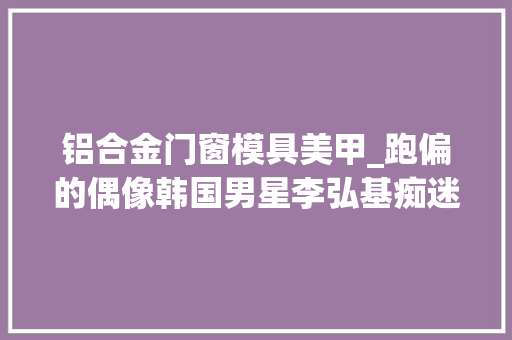 铝合金门窗模具美甲_跑偏的偶像韩国男星李弘基痴迷美甲顺便拿了个美甲大年夜赛的冠军