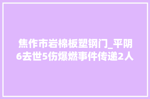 焦作市岩棉板塑钢门_平阴6去世5伤爆燃事件传递2人被建议移送司法机关