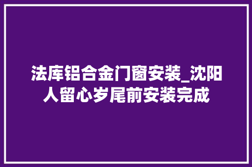 法库铝合金门窗安装_沈阳人留心岁尾前安装完成