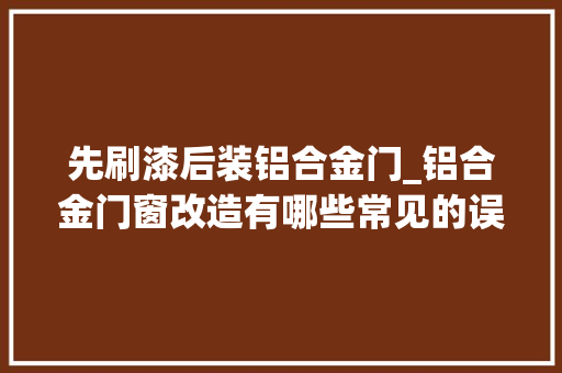 先刷漆后装铝合金门_铝合金门窗改造有哪些常见的误区