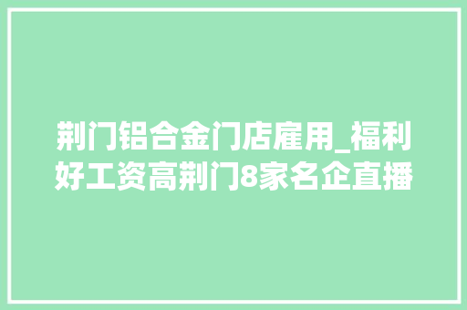 荆门铝合金门店雇用_福利好工资高荆门8家名企直播带岗等你入职