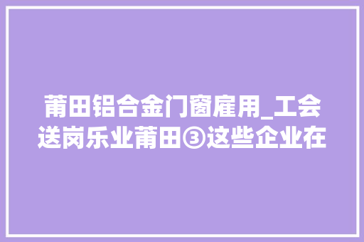 莆田铝合金门窗雇用_工会送岗乐业莆田③这些企业在招人快来看看吧