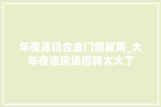 年夜连铝合金门窗雇用_大年夜连现场招聘太火了