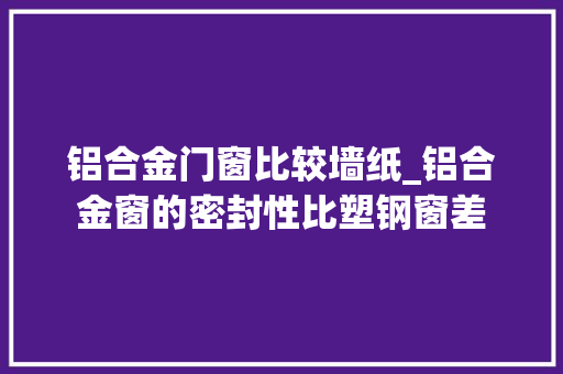 铝合金门窗比较墙纸_铝合金窗的密封性比塑钢窗差