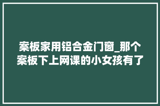 案板家用铝合金门窗_那个案板下上网课的小女孩有了新的进修空间同时还有这些好消息