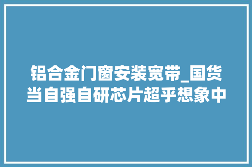铝合金门窗安装宽带_国货当自强自研芯片超乎想象中兴AX5400Pro实际体验
