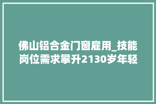 佛山铝合金门窗雇用_技能岗位需求攀升2130岁年轻人成求职主力军｜榜单里的佛山