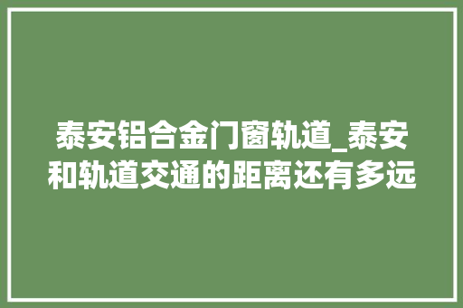 泰安铝合金门窗轨道_泰安和轨道交通的距离还有多远只差一个肥城区