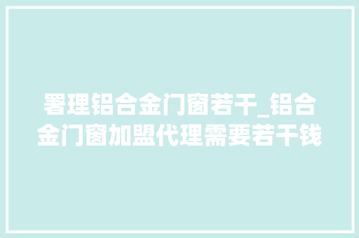 署理铝合金门窗若干_铝合金门窗加盟代理需要若干钱