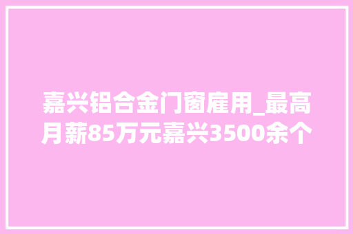 嘉兴铝合金门窗雇用_最高月薪85万元嘉兴3500余个优质岗位虚位以待