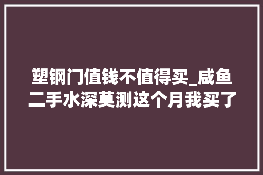 塑钢门值钱不值得买_咸鱼二手水深莫测这个月我买了三个表购物分享心得